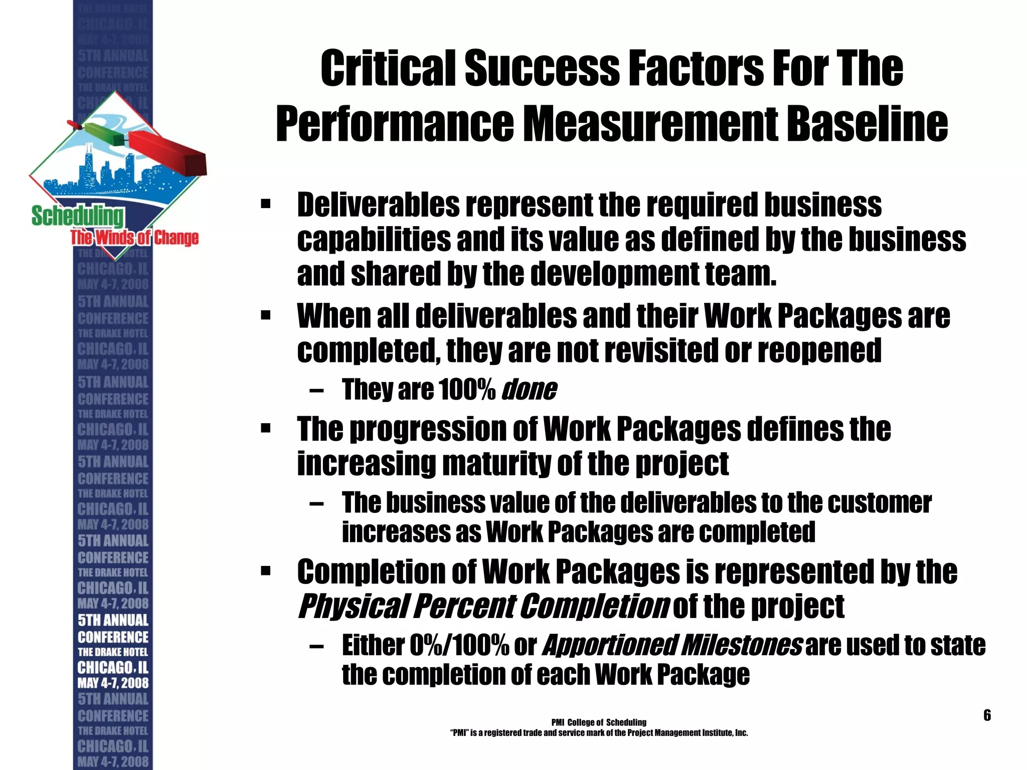 Critical Success Factors For The Performance Measurement Baseline Deliverables represent the required business capabilities and its value as defined by the business and shared by the development team. When all deliverables and their Work Packages are completed, they are not revisited or reopened They are 100%  done The progression of Work Packages defines the increasing maturity of the project The business value of the deliverables to the customer increases as Work Packages are completed Completion of Work Packages is represented by the  Physical Percent Completion  of the project Either 0%/100% or  Apportioned Milestones  are used to state the completion of each Work Package PMI  College of  Scheduling “ PMI” is a registered trade and service mark of the Project Management Institute, Inc. 