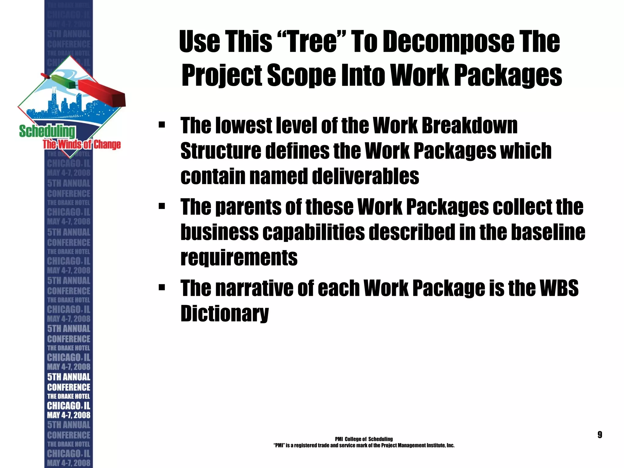 Use This “Tree” To Decompose The  Project Scope Into Work Packages The lowest level of the Work Breakdown Structure defines the Work Packages which contain named deliverables The parents of these Work Packages collect the business capabilities described in the baseline requirements The narrative of each Work Package is the WBS Dictionary PMI  College of  Scheduling “ PMI” is a registered trade and service mark of the Project Management Institute, Inc. 