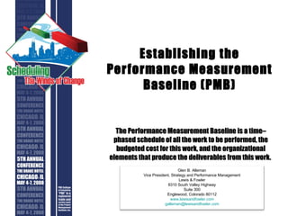 Establishing the Performance Measurement Baseline (PMB) The Performance Measurement Baseline is a time–phased schedule of all the work to be performed, the budgeted cost for this work, and the organizational elements that produce the deliverables from this work.  Glen B. Alleman Vice President, Strategy and Performance Management Lewis & Fowler 8310 South Valley Highway Suite 300 Englewood, Colorado 80112 www.lewisandfowler.com [email_address] 