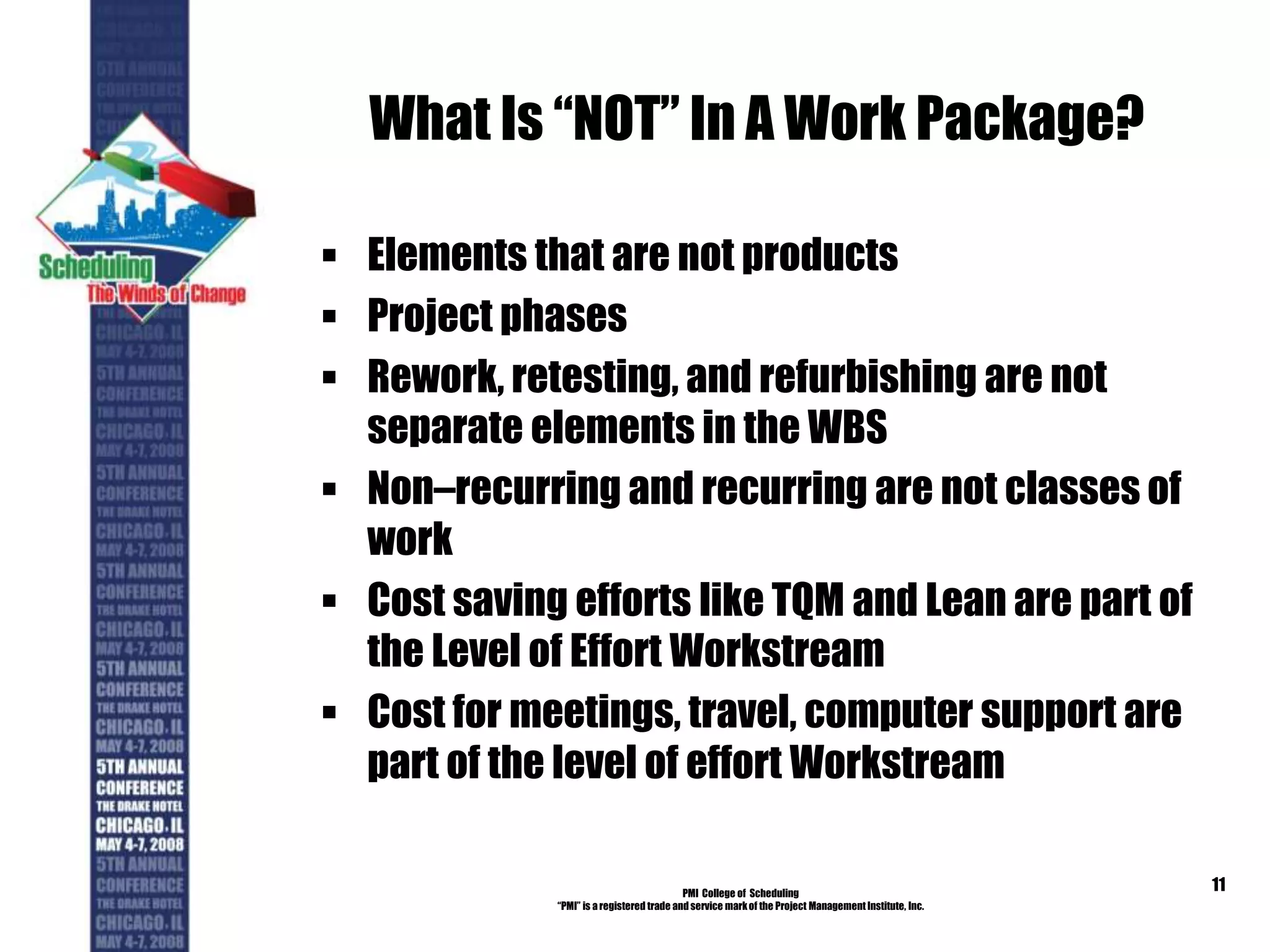 What Is “NOT” In A Work Package?
 Elements that are not products
 Project phases
 Rework, retesting, and refurbishing are not
separate elements in the WBS
 Non–recurring and recurring are not classes of
work
 Cost saving efforts like TQM and Lean are part of
the Level of Effort Workstream
 Cost for meetings, travel, computer support are
part of the level of effort Workstream
PMI College of Scheduling
“PMI” is a registered trade and service markof the Project Management Institute, Inc.
11
 