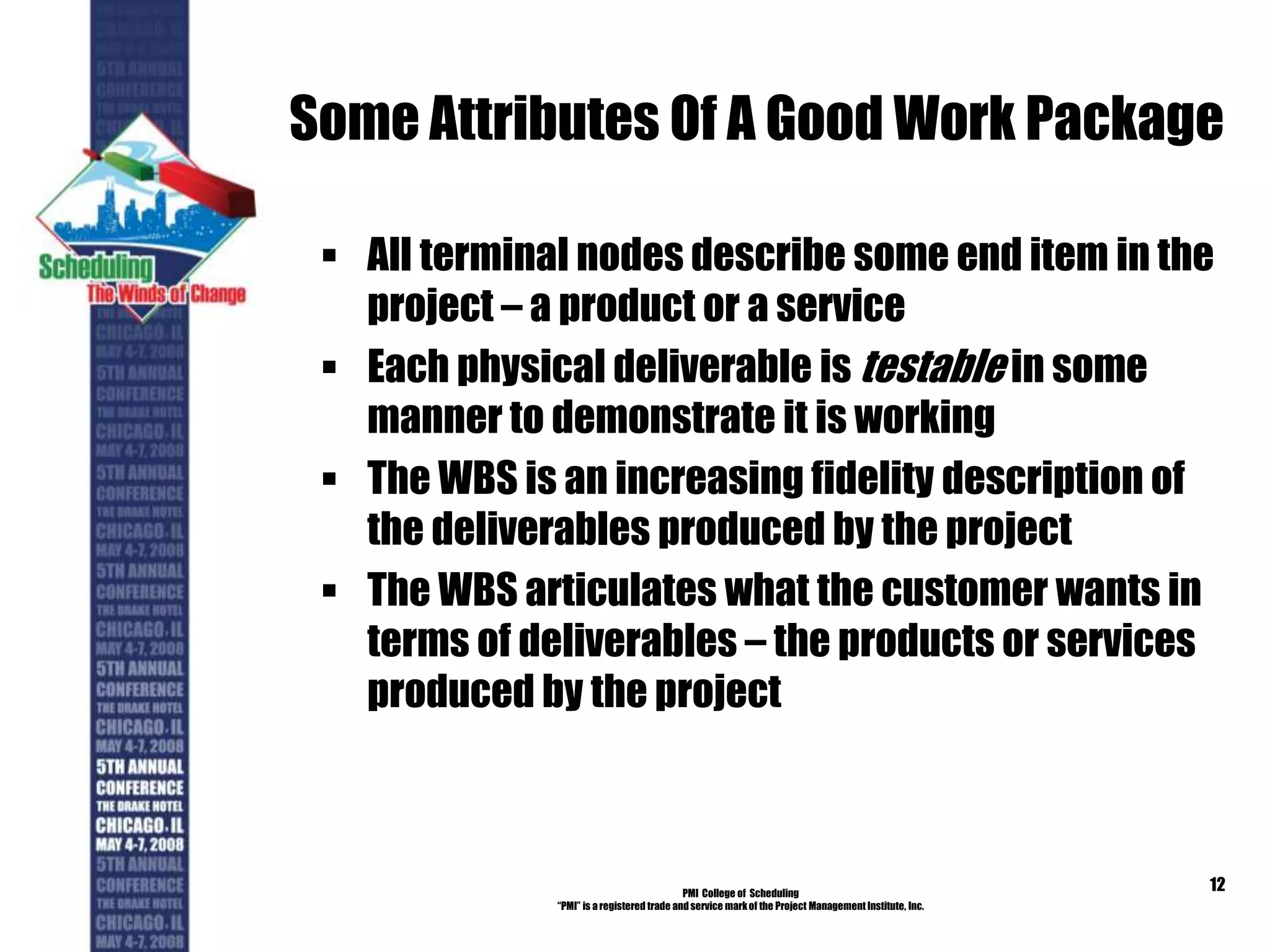 Some Attributes Of A Good Work Package
 All terminal nodes describe some end item in the
project – a product or a service
 Each physical deliverable is testable in some
manner to demonstrate it is working
 The WBS is an increasing fidelity description of
the deliverables produced by the project
 The WBS articulates what the customer wants in
terms of deliverables – the products or services
produced by the project
PMI College of Scheduling
“PMI” is a registered trade and service markof the Project Management Institute, Inc.
12
 