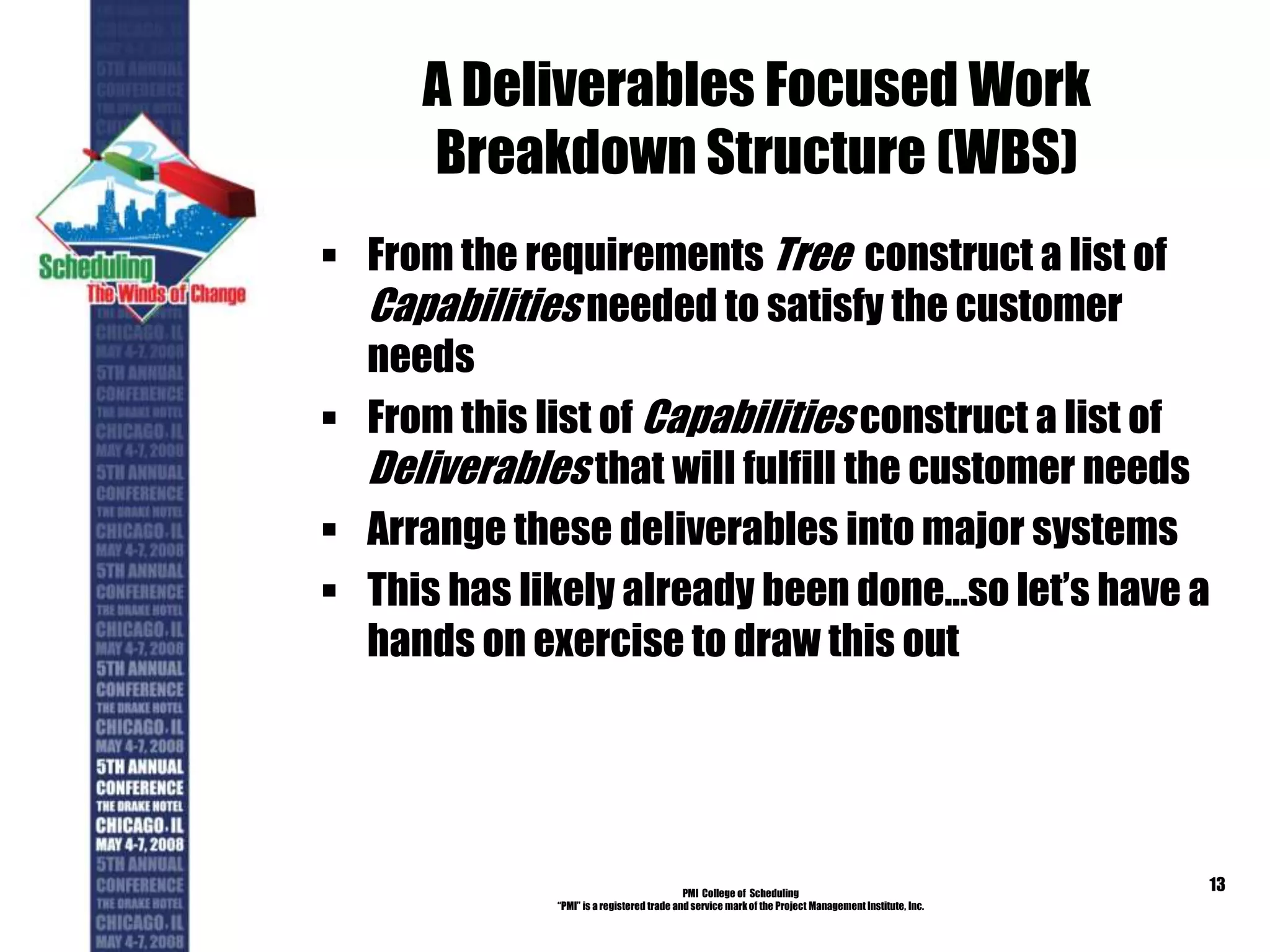A Deliverables Focused Work
Breakdown Structure (WBS)
 From the requirements Tree construct a list of
Capabilities needed to satisfy the customer
needs
 From this list of Capabilities construct a list of
Deliverables that will fulfill the customer needs
 Arrange these deliverables into major systems
 This has likely already been done…so let’s have a
hands on exercise to draw this out
PMI College of Scheduling
“PMI” is a registered trade and service markof the Project Management Institute, Inc.
13
 