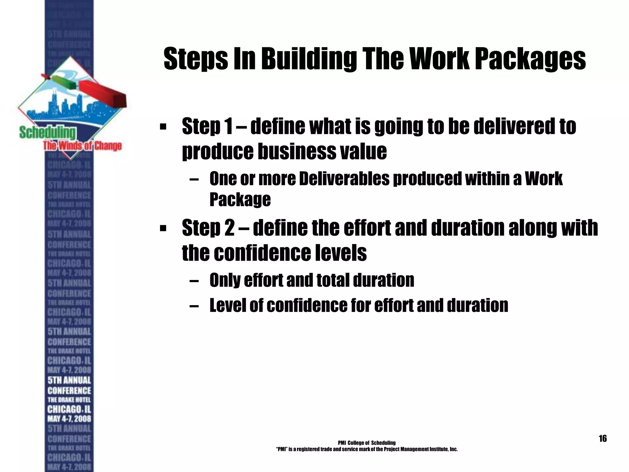 Steps In Building The Work Packages
 Step 1 – define what is going to be delivered to
produce business value
– One or more Deliverables produced within a Work
Package
 Step 2 – define the effort and duration along with
the confidence levels
– Only effort and total duration
– Level of confidence for effort and duration
PMI College of Scheduling
“PMI” is a registered trade and service markof the Project Management Institute, Inc.
16
 