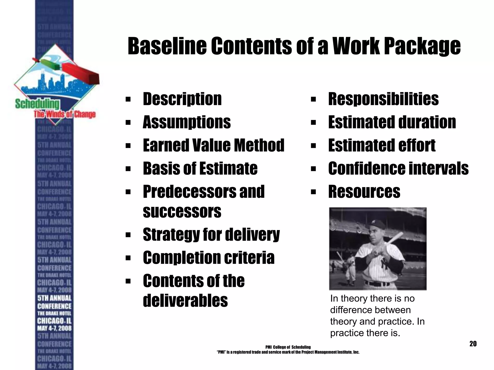 Baseline Contents of a Work Package
 Description
 Assumptions
 Earned Value Method
 Basis of Estimate
 Predecessors and
successors
 Strategy for delivery
 Completion criteria
 Contents of the
deliverables
 Responsibilities
 Estimated duration
 Estimated effort
 Confidence intervals
 Resources
PMI College of Scheduling
“PMI” is a registered trade and service markof the Project Management Institute, Inc.
20
In theory there is no
difference between
theory and practice. In
practice there is.
 