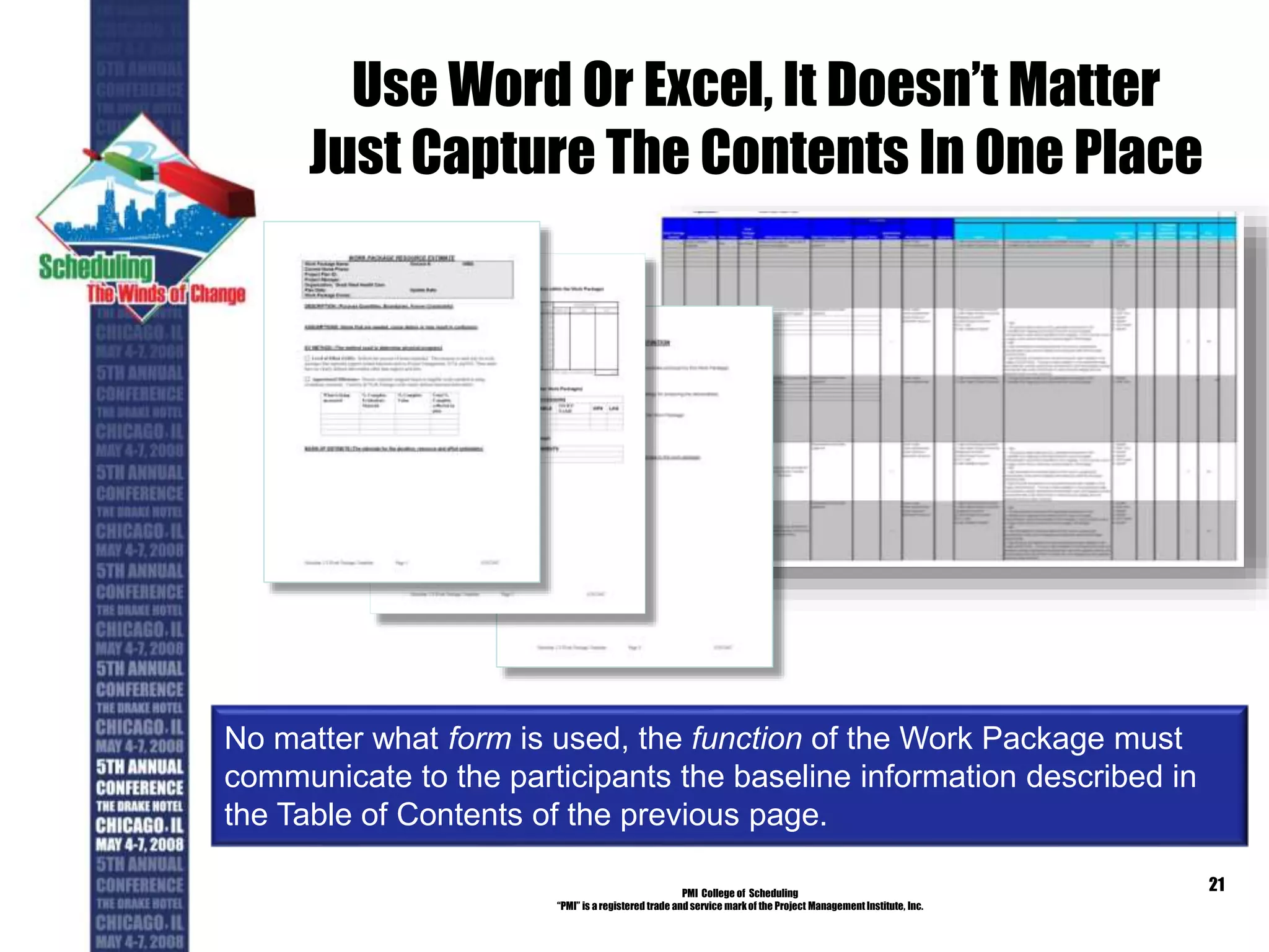 Use Word Or Excel, It Doesn’t Matter
Just Capture The Contents In One Place
PMI College of Scheduling
“PMI” is a registered trade and service markof the Project Management Institute, Inc.
21
No matter what form is used, the function of the Work Package must
communicate to the participants the baseline information described in
the Table of Contents of the previous page.
 
