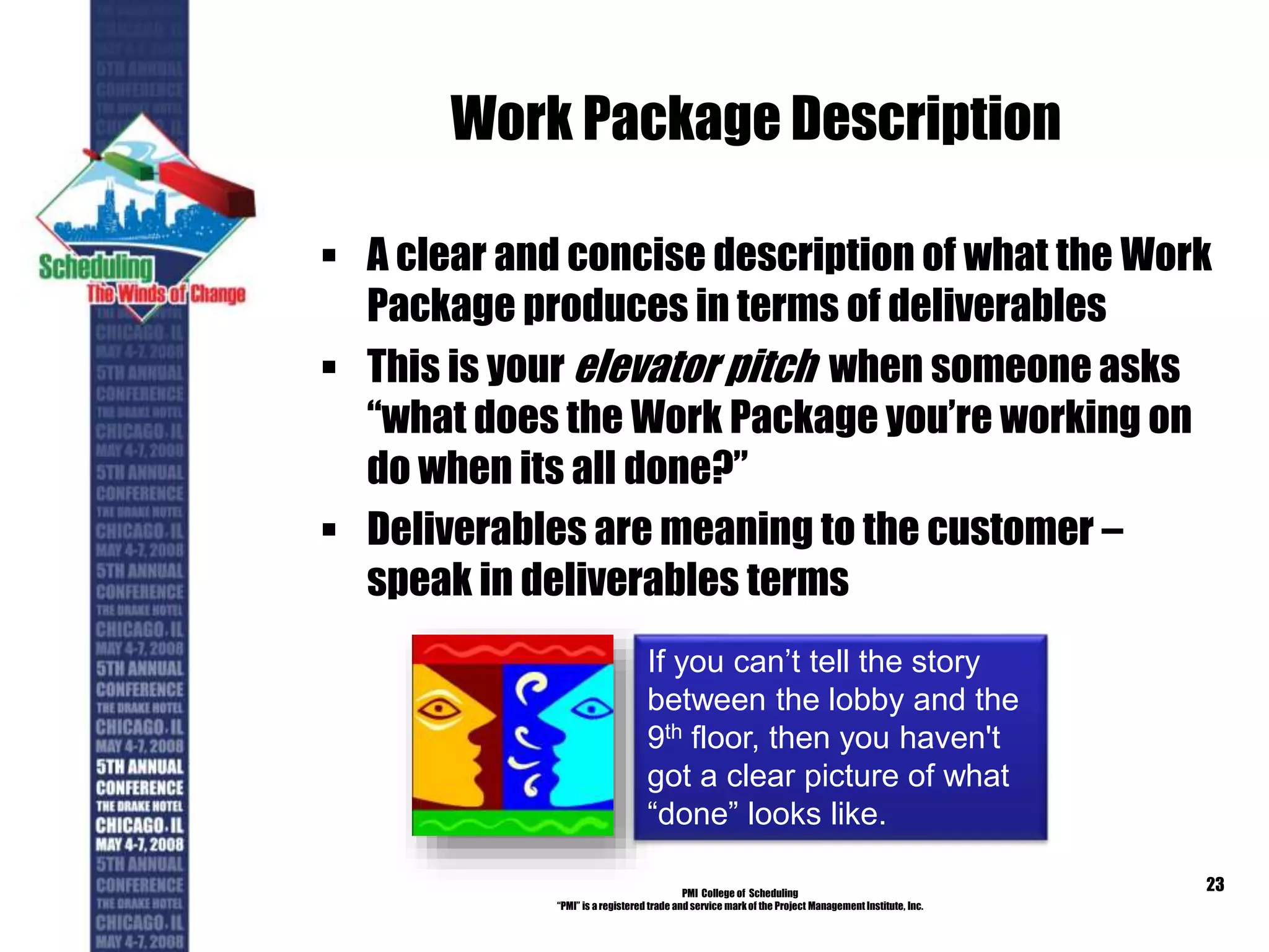 Work Package Description
 A clear and concise description of what the Work
Package produces in terms of deliverables
 This is your elevator pitch when someone asks
“what does the Work Package you’re working on
do when its all done?”
 Deliverables are meaning to the customer –
speak in deliverables terms
PMI College of Scheduling
“PMI” is a registered trade and service markof the Project Management Institute, Inc.
23
If you can’t tell the story
between the lobby and the
9th floor, then you haven't
got a clear picture of what
“done” looks like.
 