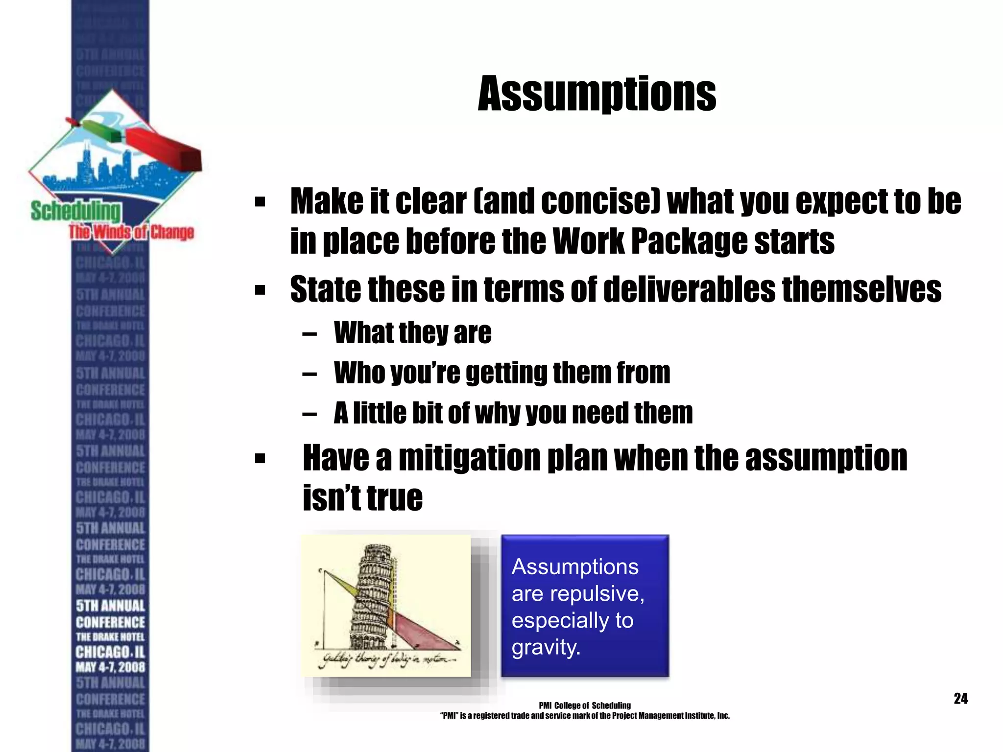 Assumptions
 Make it clear (and concise) what you expect to be
in place before the Work Package starts
 State these in terms of deliverables themselves
– What they are
– Who you’re getting them from
– A little bit of why you need them
 Have a mitigation plan when the assumption
isn’t true
PMI College of Scheduling
“PMI” is a registered trade and service markof the Project Management Institute, Inc.
24
Assumptions
are repulsive,
especially to
gravity.
 