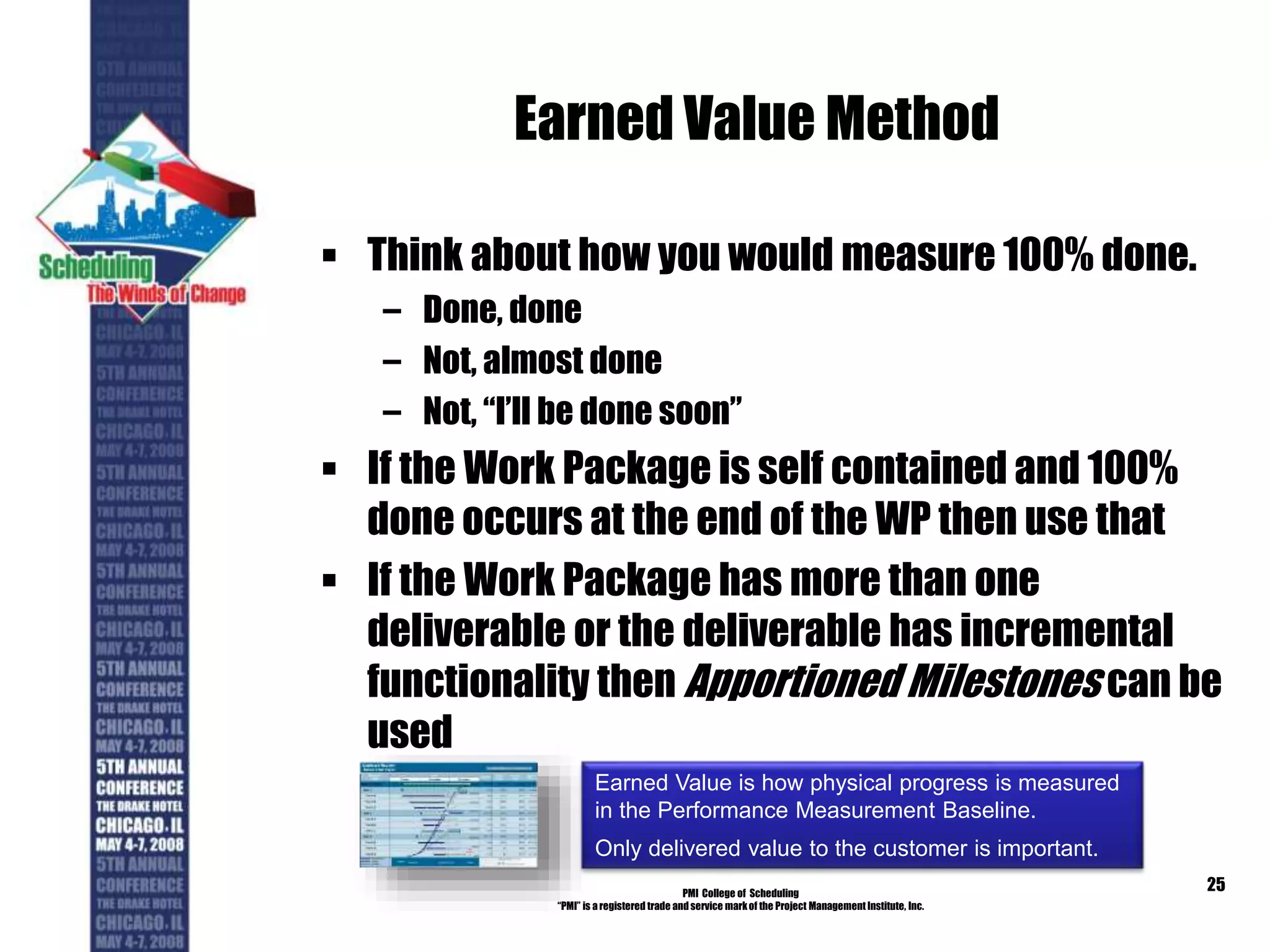 Earned Value Method
 Think about how you would measure 100% done.
– Done, done
– Not, almost done
– Not, “I’ll be done soon”
 If the Work Package is self contained and 100%
done occurs at the end of the WP then use that
 If the Work Package has more than one
deliverable or the deliverable has incremental
functionality then Apportioned Milestones can be
used
PMI College of Scheduling
“PMI” is a registered trade and service markof the Project Management Institute, Inc.
25
Earned Value is how physical progress is measured
in the Performance Measurement Baseline.
Only delivered value to the customer is important.
 