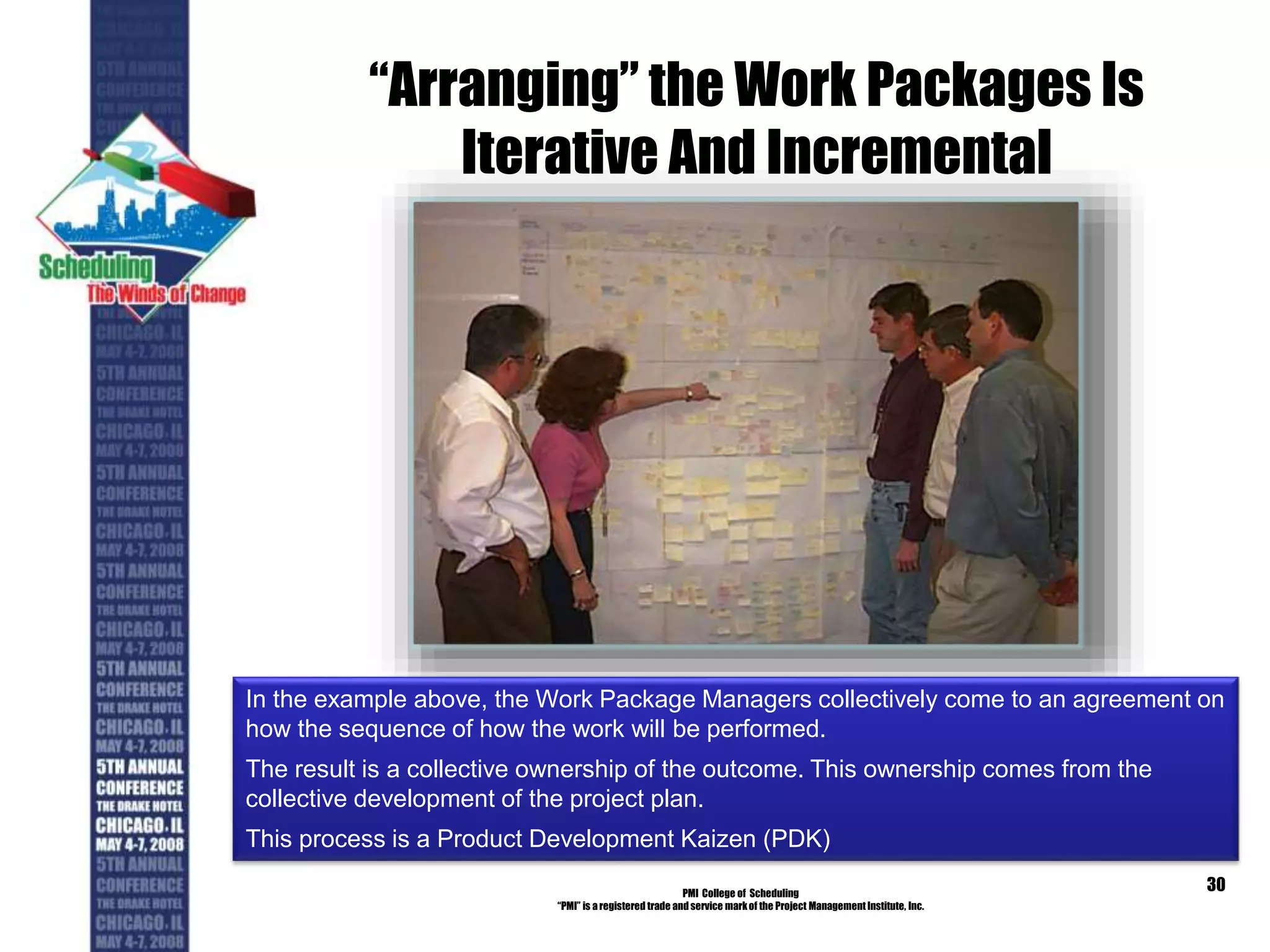 “Arranging” the Work Packages Is
Iterative And Incremental
PMI College of Scheduling
“PMI” is a registered trade and service markof the Project Management Institute, Inc.
30
In the example above, the Work Package Managers collectively come to an agreement on
how the sequence of how the work will be performed.
The result is a collective ownership of the outcome. This ownership comes from the
collective development of the project plan.
This process is a Product Development Kaizen (PDK)
 