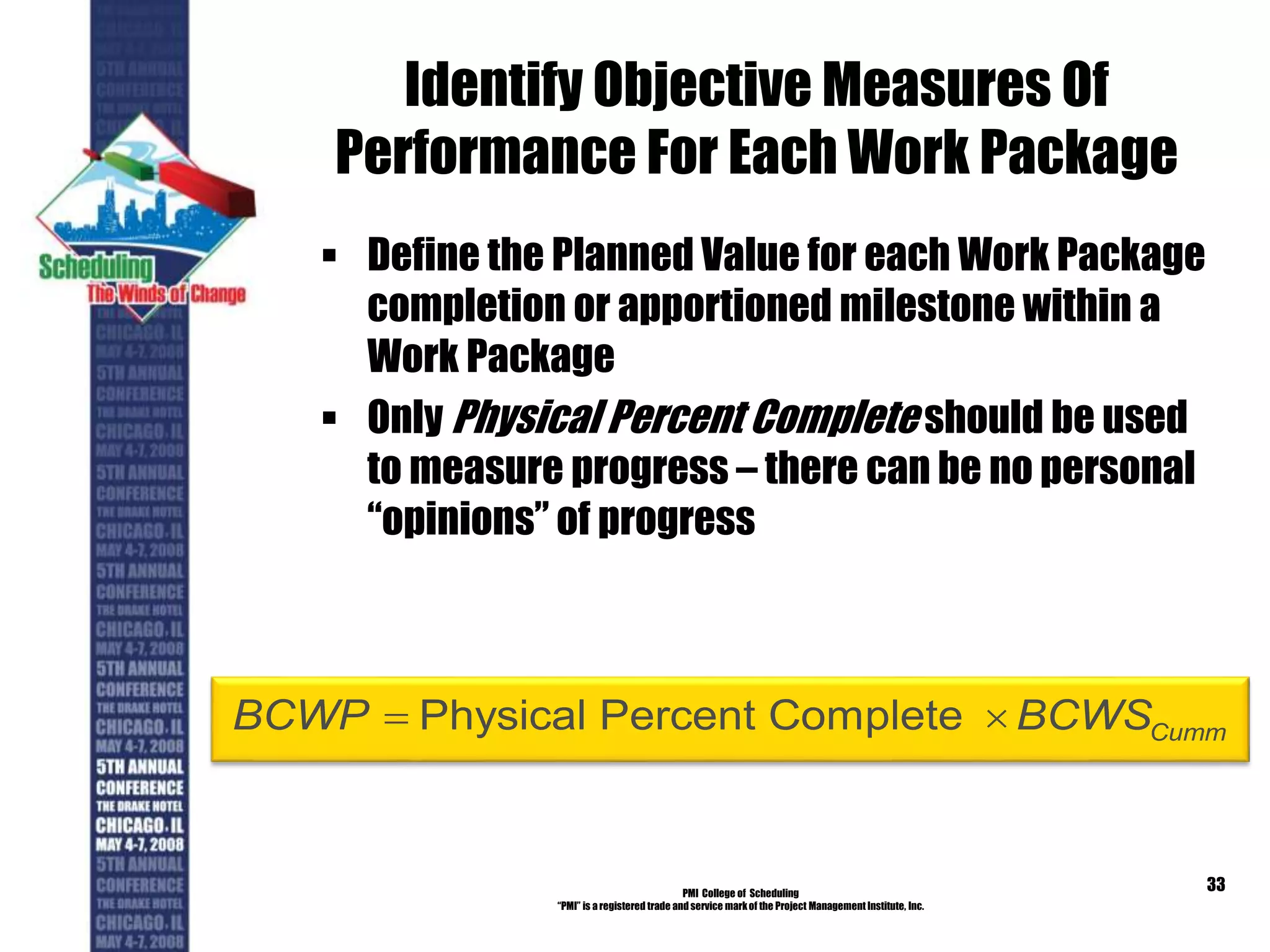 Identify Objective Measures Of
Performance For Each Work Package
 Define the Planned Value for each Work Package
completion or apportioned milestone within a
Work Package
 Only Physical Percent Complete should be used
to measure progress – there can be no personal
“opinions” of progress
PMI College of Scheduling
“PMI” is a registered trade and service markof the Project Management Institute, Inc.
33
Physical Percent Complete CummBCWP BCWS 
 
