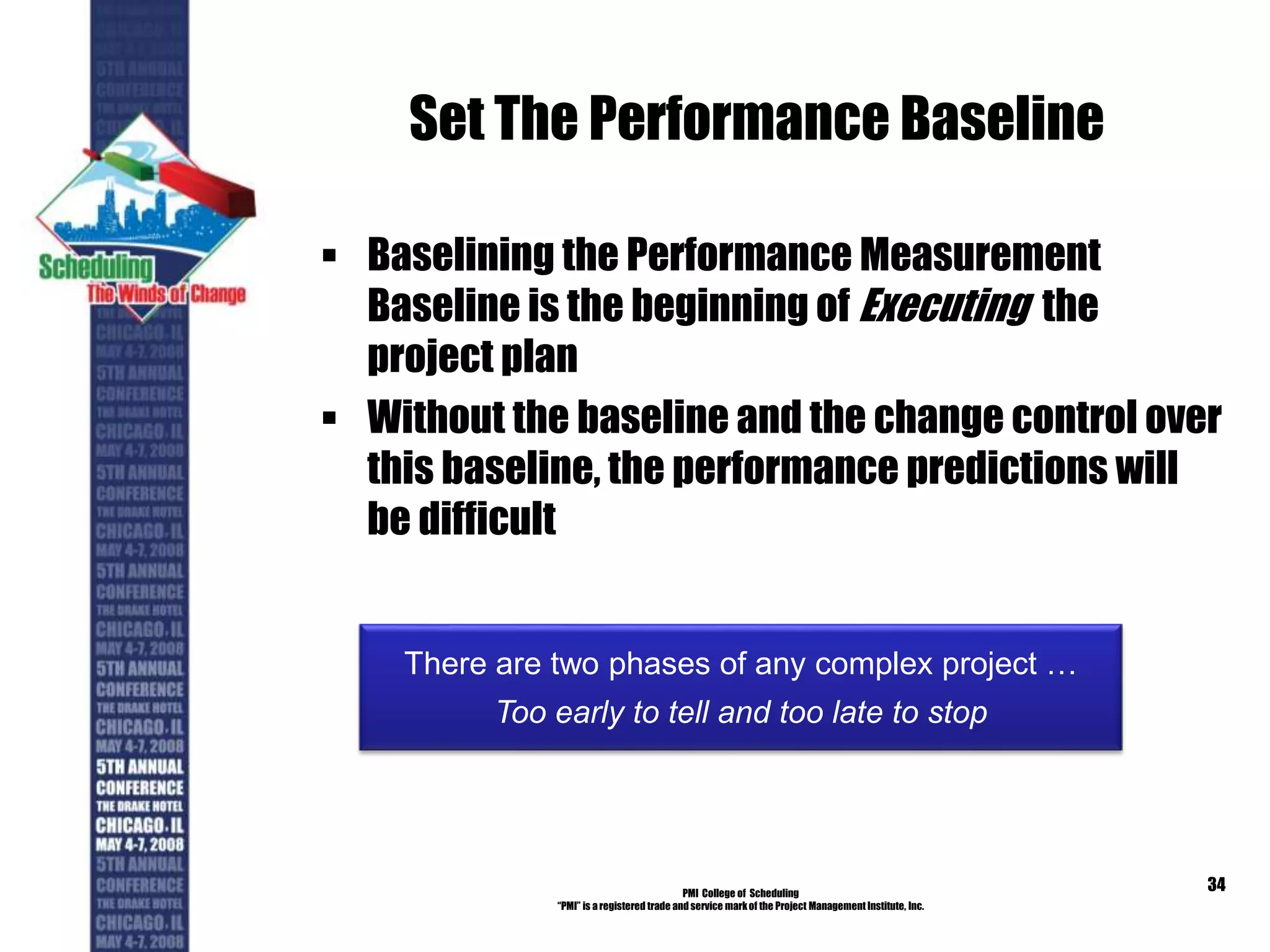 Set The Performance Baseline
 Baselining the Performance Measurement
Baseline is the beginning of Executing the
project plan
 Without the baseline and the change control over
this baseline, the performance predictions will
be difficult
PMI College of Scheduling
“PMI” is a registered trade and service markof the Project Management Institute, Inc.
34
There are two phases of any complex project …
Too early to tell and too late to stop
 