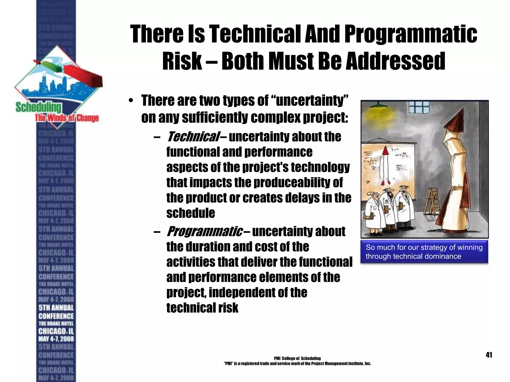There Is Technical And Programmatic
Risk – Both Must Be Addressed
• There are two types of “uncertainty”
on any sufficiently complex project:
– Technical – uncertainty about the
functional and performance
aspects of the project's technology
that impacts the produceability of
the product or creates delays in the
schedule
– Programmatic – uncertainty about
the duration and cost of the
activities that deliver the functional
and performance elements of the
project, independent of the
technical risk
PMI College of Scheduling
“PMI” is a registered trade and service markof the Project Management Institute, Inc.
41
So much for our strategy of winning
through technical dominance
 
