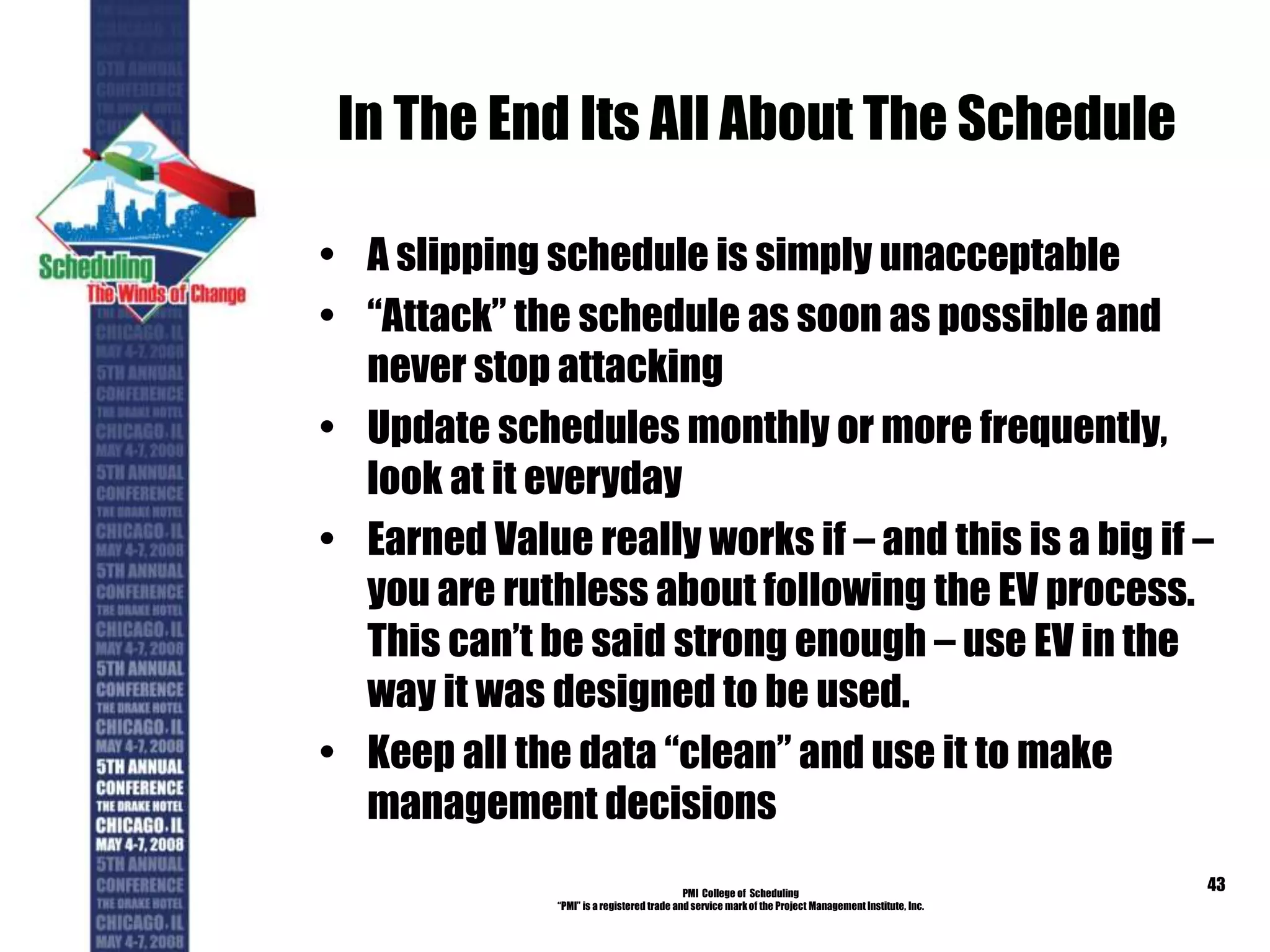 In The End Its All About The Schedule
• A slipping schedule is simply unacceptable
• “Attack” the schedule as soon as possible and
never stop attacking
• Update schedules monthly or more frequently,
look at it everyday
• Earned Value really works if – and this is a big if –
you are ruthless about following the EV process.
This can’t be said strong enough – use EV in the
way it was designed to be used.
• Keep all the data “clean” and use it to make
management decisions
PMI College of Scheduling
“PMI” is a registered trade and service markof the Project Management Institute, Inc.
43
 
