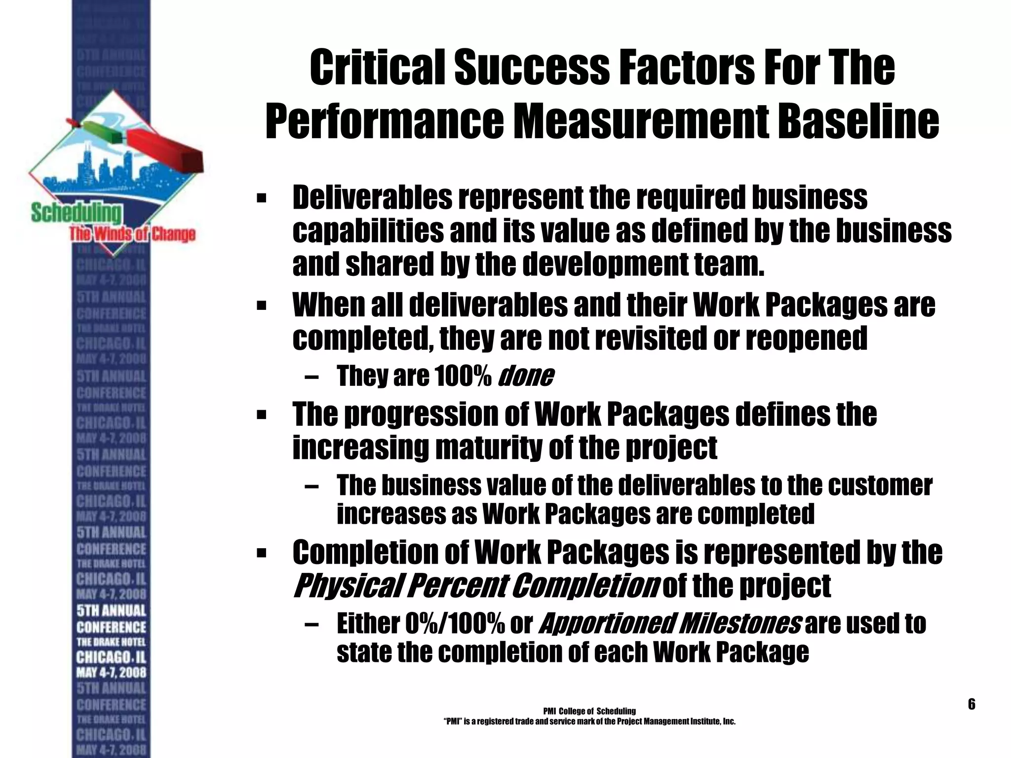 Critical Success Factors For The
Performance Measurement Baseline
 Deliverables represent the required business
capabilities and its value as defined by the business
and shared by the development team.
 When all deliverables and their Work Packages are
completed, they are not revisited or reopened
– They are 100% done
 The progression of Work Packages defines the
increasing maturity of the project
– The business value of the deliverables to the customer
increases as Work Packages are completed
 Completion of Work Packages is represented by the
Physical Percent Completion of the project
– Either 0%/100% or Apportioned Milestones are used to
state the completion of each Work Package
PMI College of Scheduling
“PMI” is a registered trade and service markof the Project Management Institute, Inc.
6
 
