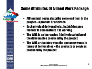 Some Attributes Of A Good Work Package
 All terminal nodes describe some end item in the
project – a product or a service
 Each physical deliverable is testable in some
manner to demonstrate it is working
 The WBS is an increasing fidelity description of
the deliverables produced by the project
 The WBS articulates what the customer wants in
terms of deliverables – the products or services
produced by the project
PMI College of Scheduling
“PMI” is a registered trade and service markof the Project Management Institute, Inc.
12
 