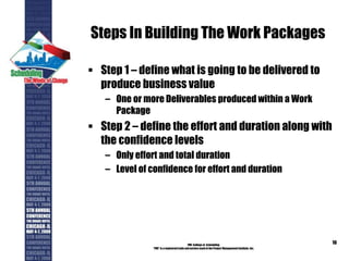 Steps In Building The Work Packages
 Step 1 – define what is going to be delivered to
produce business value
– One or more Deliverables produced within a Work
Package
 Step 2 – define the effort and duration along with
the confidence levels
– Only effort and total duration
– Level of confidence for effort and duration
PMI College of Scheduling
“PMI” is a registered trade and service markof the Project Management Institute, Inc.
16
 
