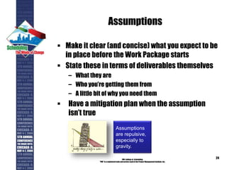 Assumptions
 Make it clear (and concise) what you expect to be
in place before the Work Package starts
 State these in terms of deliverables themselves
– What they are
– Who you’re getting them from
– A little bit of why you need them
 Have a mitigation plan when the assumption
isn’t true
PMI College of Scheduling
“PMI” is a registered trade and service markof the Project Management Institute, Inc.
24
Assumptions
are repulsive,
especially to
gravity.
 