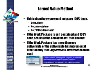 Earned Value Method
 Think about how you would measure 100% done.
– Done, done
– Not, almost done
– Not, “I’ll be done soon”
 If the Work Package is self contained and 100%
done occurs at the end of the WP then use that
 If the Work Package has more than one
deliverable or the deliverable has incremental
functionality then Apportioned Milestones can be
used
PMI College of Scheduling
“PMI” is a registered trade and service markof the Project Management Institute, Inc.
25
Earned Value is how physical progress is measured
in the Performance Measurement Baseline.
Only delivered value to the customer is important.
 