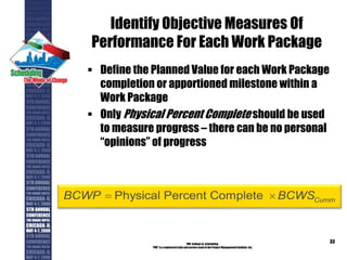 Identify Objective Measures Of
Performance For Each Work Package
 Define the Planned Value for each Work Package
completion or apportioned milestone within a
Work Package
 Only Physical Percent Complete should be used
to measure progress – there can be no personal
“opinions” of progress
PMI College of Scheduling
“PMI” is a registered trade and service markof the Project Management Institute, Inc.
33
Physical Percent Complete CummBCWP BCWS 
 