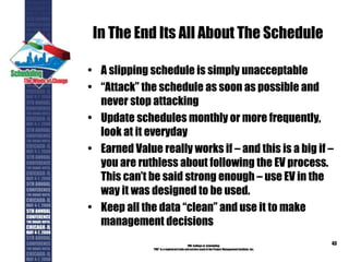 In The End Its All About The Schedule
• A slipping schedule is simply unacceptable
• “Attack” the schedule as soon as possible and
never stop attacking
• Update schedules monthly or more frequently,
look at it everyday
• Earned Value really works if – and this is a big if –
you are ruthless about following the EV process.
This can’t be said strong enough – use EV in the
way it was designed to be used.
• Keep all the data “clean” and use it to make
management decisions
PMI College of Scheduling
“PMI” is a registered trade and service markof the Project Management Institute, Inc.
43
 