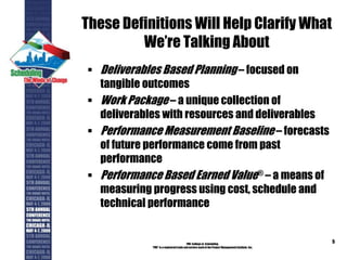 These Definitions Will Help Clarify What
We’re Talking About
 Deliverables Based Planning – focused on
tangible outcomes
 Work Package – a unique collection of
deliverables with resources and deliverables
 Performance Measurement Baseline – forecasts
of future performance come from past
performance
 Performance Based Earned Value® – a means of
measuring progress using cost, schedule and
technical performance
PMI College of Scheduling
“PMI” is a registered trade and service markof the Project Management Institute, Inc.
5
 