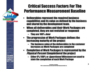 Critical Success Factors For The
Performance Measurement Baseline
 Deliverables represent the required business
capabilities and its value as defined by the business
and shared by the development team.
 When all deliverables and their Work Packages are
completed, they are not revisited or reopened
– They are 100% done
 The progression of Work Packages defines the
increasing maturity of the project
– The business value of the deliverables to the customer
increases as Work Packages are completed
 Completion of Work Packages is represented by the
Physical Percent Completion of the project
– Either 0%/100% or Apportioned Milestones are used to
state the completion of each Work Package
PMI College of Scheduling
“PMI” is a registered trade and service markof the Project Management Institute, Inc.
6
 