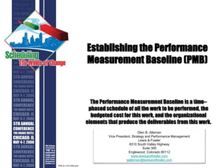 Establishing the Performance
Measurement Baseline (PMB)
The Performance Measurement Baseline is a time–
phased schedule of all the work to be performed, the
budgeted cost for this work, and the organizational
elements that produce the deliverables from this work.
Glen B. Alleman
Vice President, Strategy and Performance Management
Lewis & Fowler
8310 South Valley Highway
Suite 300
Englewood, Colorado 80112
www.lewisandfowler.com
galleman@lewisandfowler.com
PMB for COS 2008.pptx
 
