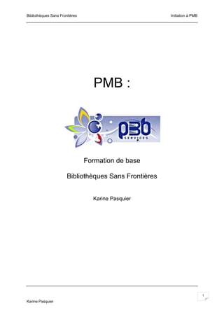 Bibliothèques Sans Frontières                          Initiation à PMB




                                  PMB :




                                Formation de base

                       Bibliothèques Sans Frontières


                                  Karine Pasquier




                                                                          1

Karine Pasquier
 