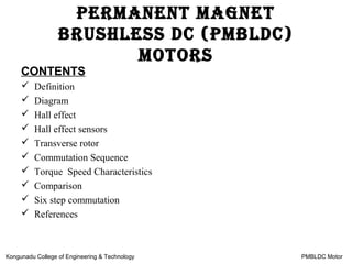 CONTENTS
 Definition
 Diagram
 Hall effect
 Hall effect sensors
 Transverse rotor
 Commutation Sequence
 Torque Speed Characteristics
 Comparison
 Six step commutation
 References
Permanent magnet
Brushless DC (PmBlDC)
motors
Kongunadu College of Engineering & Technology PMBLDC Motor
 