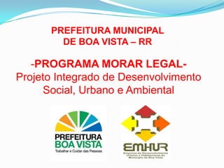 PREFEITURA MUNICIPAL
DE BOA VISTA – RR
-PROGRAMA MORAR LEGAL-
Projeto Integrado de Desenvolvimento
Social, Urbano e Ambiental
 