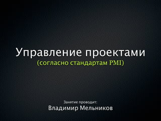 Управление проектами
   (согласно стандартам PMI)




          Занятие проводит:
      Владимир Мельников
 