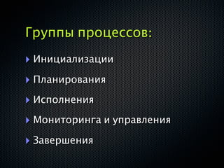 Группы процессов:
‣ Инициализации
‣ Планирования
‣ Исполнения
‣ Мониторинга и управления
‣ Завершения
 