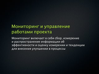 Мониторинг и управление
работами проекта
Мониторинг включает в себя сбор, измерение
и распространение информации об
эффективности и оценку измерении и тенденции
для внесения улучшении в процессы
 
