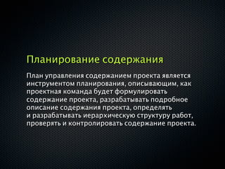 Планирование содержания
План управления содержанием проекта является
инструментом планирования, описывающим, как
проектная команда будет формулировать
содержание проекта, разрабатывать подробное
описание содержания проекта, определять
и разрабатывать иерархическую структуру работ,
проверять и контролировать содержание проекта.
 