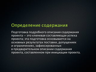 Определение содержания
Подготовка подробного описания содержания
проекта — это ключевая составляющая успеха
проекта; эта подготовка основывается на
основных результатах поставки, допущениях
и ограничениях, зафиксированных
в предварительном описании содержания
проекта, составленном при инициации проекта.
 