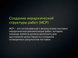 Создание иерархической
структуры работ (ИСР)
ИСР — это согласованная с результатами поставки
иерархическая декомпозиция работ, которые
команда проекта должно выполнить для
достижения целеи проекта и создания
оговоренных результатов поставки.
 