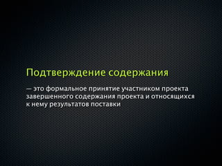 Подтверждение содержания
— это формальное принятие участником проекта
завершенного содержания проекта и относящихся
к нему результатов поставки
 
