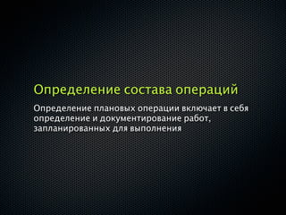 Определение состава операций
Определение плановых операции включает в себя
определение и документирование работ,
запланированных для выполнения
 