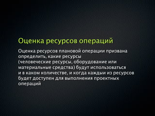 Оценка ресурсов операций
Оценка ресурсов плановой операции призвана
определить, какие ресурсы
(человеческие ресурсы, оборудование или
материальные средства) будут использоваться
и в каком количестве, и когда каждыи из ресурсов
будет доступен для выполнения проектных
операций
 