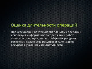 Оценка длительности операций
Процесс оценки длительности плановых операции
использует информацию о содержании работ
плановои операции, типах требуемых ресурсов,
расчетном количестве ресурсов и календарях
ресурсов с указанием их доступности
 