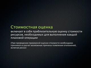 Стоимостная оценка
включает в себя приблизительную оценку стоимости
ресурсов, необходимых для выполнения каждой
плановой операции
(При проведении примерной оценки стоимости необходимо
принимать в расчет возможные причины появления отклонений,
включая риски)
 