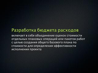Разработка бюджета расходов
включает в себя объединение оценок стоимости
отдельных плановых операций или пакетов работ
с целью создания общего базового плана по
стоимости для определения эффективности
исполнения проекта
 