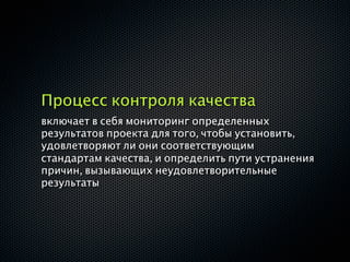 Процесс контроля качества
включает в себя мониторинг определенных
результатов проекта для того, чтобы установить,
удовлетворяют ли они соответствующим
стандартам качества, и определить пути устранения
причин, вызывающих неудовлетворительные
результаты
 