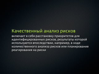 Качественный анализ рисков
включает в себя расстановку приоритетов для
идентифицированных рисков, результаты которой
используются впоследствии, например, в ходе
количественного анализа рисков или планирования
реагирования на риски
 