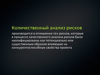 Количественный анализ рисков
производится в отношении тех рисков, которые
в процессе качественного анализа рисков были
квалифицированы как потенциально или
существенным образом влияющие на
конкурентоспособные свойства проекта
 