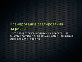 Планирование реагирования
на риски
— это процесс разработки путей и определения
действий по увеличению возможностей и снижению
угроз для целей проекта
 