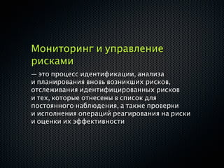 Мониторинг и управление
рисками
— это процесс идентификации, анализа
и планирования вновь возникших рисков,
отслеживания идентифицированных рисков
и тех, которые отнесены в список для
постоянного наблюдения, а также проверки
и исполнения операций реагирования на риски
и оценки их эффективности
 