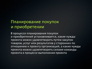 Планирование покупок
и приобретении
В процессе планирования покупок
и приобретений устанавливается, какие нужды
проекта можно удовлетворить путем закупок
товаров, услуг или результатов у сторонних по
отношению к проекту организаций, а какие нужды
проекта можно удовлетворить силами команды
проекта в процессе выполнения проекта
 