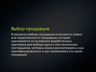 Выбор продавцов
В процессе выбора продавцов получаются заявки
или предложения от продавцов, которые
оцениваются на основании выработанных
критериев для выбора одного или нескольких
поставщиков, которых можно рассматривать и как
квалифицированных и как приемлемых (по цене)
продавцов
 