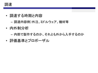 調達

• 調達する時期と内容
 – 調達内容例）外注、ミドルウェア、機材等
• 内外制分析
 – 内部で製作するのか、それとも外から入手するのか
• 評価基準とプロポーザル
 